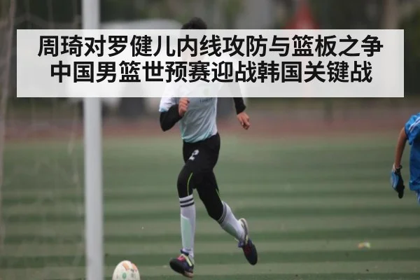 周琦对罗健儿内线攻防与篮板之争中国男篮世预赛迎战韩国关键战